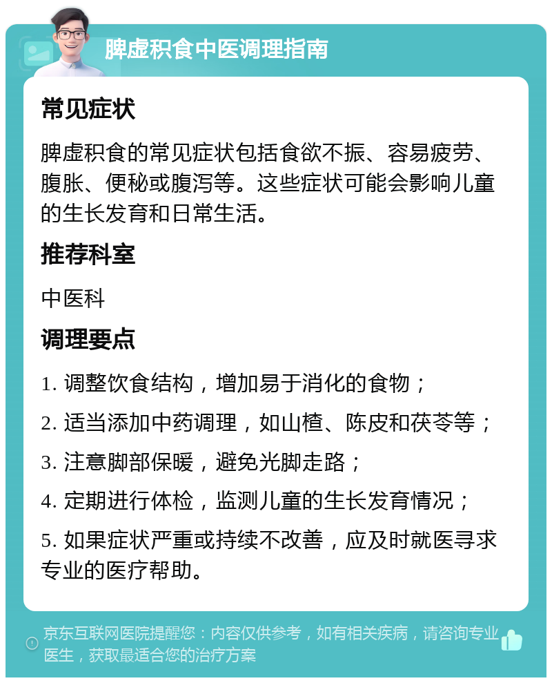 脾虚积食中医调理指南 常见症状 脾虚积食的常见症状包括食欲不振、容易疲劳、腹胀、便秘或腹泻等。这些症状可能会影响儿童的生长发育和日常生活。 推荐科室 中医科 调理要点 1. 调整饮食结构，增加易于消化的食物； 2. 适当添加中药调理，如山楂、陈皮和茯苓等； 3. 注意脚部保暖，避免光脚走路； 4. 定期进行体检，监测儿童的生长发育情况； 5. 如果症状严重或持续不改善，应及时就医寻求专业的医疗帮助。