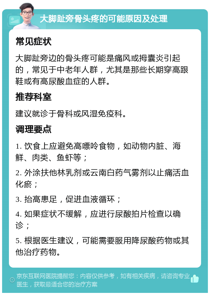 大脚趾旁骨头疼的可能原因及处理 常见症状 大脚趾旁边的骨头疼可能是痛风或拇囊炎引起的，常见于中老年人群，尤其是那些长期穿高跟鞋或有高尿酸血症的人群。 推荐科室 建议就诊于骨科或风湿免疫科。 调理要点 1. 饮食上应避免高嘌呤食物，如动物内脏、海鲜、肉类、鱼虾等； 2. 外涂扶他林乳剂或云南白药气雾剂以止痛活血化瘀； 3. 抬高患足，促进血液循环； 4. 如果症状不缓解，应进行尿酸拍片检查以确诊； 5. 根据医生建议，可能需要服用降尿酸药物或其他治疗药物。