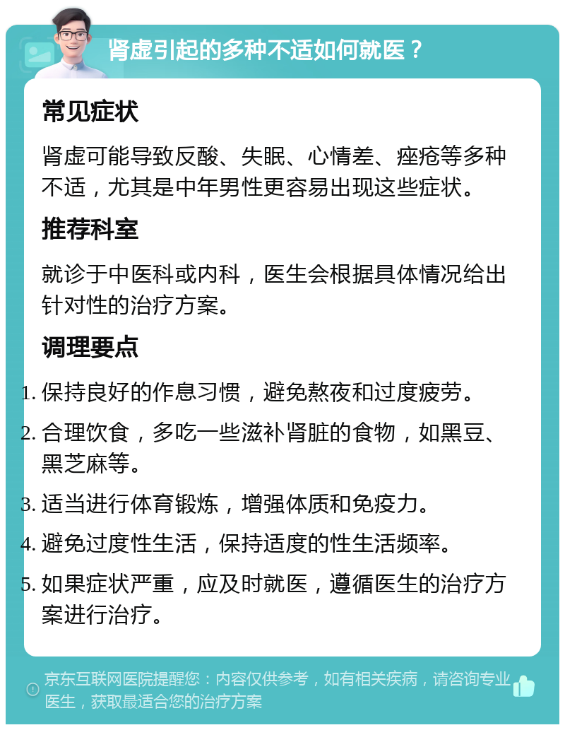 肾虚引起的多种不适如何就医？ 常见症状 肾虚可能导致反酸、失眠、心情差、痤疮等多种不适，尤其是中年男性更容易出现这些症状。 推荐科室 就诊于中医科或内科，医生会根据具体情况给出针对性的治疗方案。 调理要点 保持良好的作息习惯，避免熬夜和过度疲劳。 合理饮食，多吃一些滋补肾脏的食物，如黑豆、黑芝麻等。 适当进行体育锻炼，增强体质和免疫力。 避免过度性生活，保持适度的性生活频率。 如果症状严重，应及时就医，遵循医生的治疗方案进行治疗。