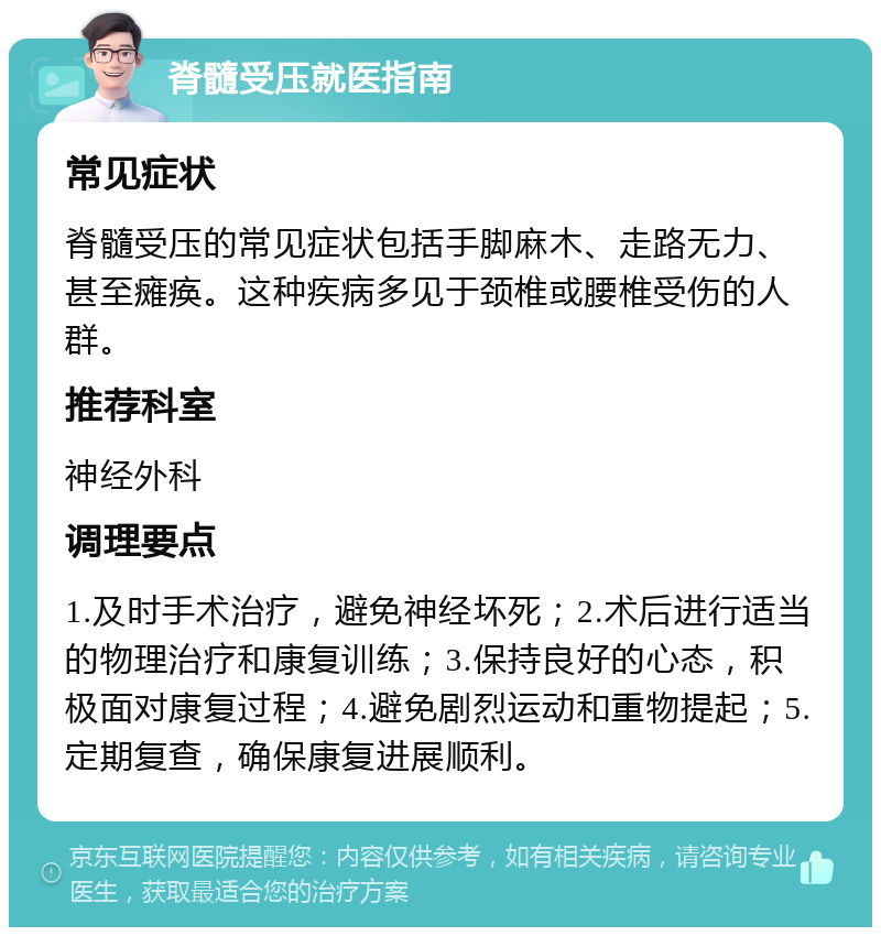 脊髓受压就医指南 常见症状 脊髓受压的常见症状包括手脚麻木、走路无力、甚至瘫痪。这种疾病多见于颈椎或腰椎受伤的人群。 推荐科室 神经外科 调理要点 1.及时手术治疗，避免神经坏死；2.术后进行适当的物理治疗和康复训练；3.保持良好的心态，积极面对康复过程；4.避免剧烈运动和重物提起；5.定期复查，确保康复进展顺利。