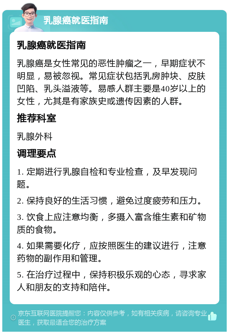 乳腺癌就医指南 乳腺癌就医指南 乳腺癌是女性常见的恶性肿瘤之一，早期症状不明显，易被忽视。常见症状包括乳房肿块、皮肤凹陷、乳头溢液等。易感人群主要是40岁以上的女性，尤其是有家族史或遗传因素的人群。 推荐科室 乳腺外科 调理要点 1. 定期进行乳腺自检和专业检查，及早发现问题。 2. 保持良好的生活习惯，避免过度疲劳和压力。 3. 饮食上应注意均衡，多摄入富含维生素和矿物质的食物。 4. 如果需要化疗，应按照医生的建议进行，注意药物的副作用和管理。 5. 在治疗过程中，保持积极乐观的心态，寻求家人和朋友的支持和陪伴。