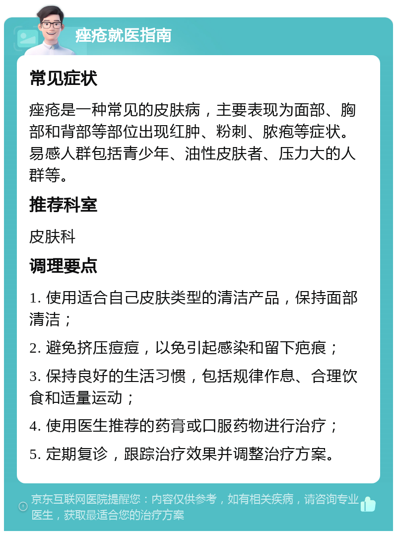 痤疮就医指南 常见症状 痤疮是一种常见的皮肤病，主要表现为面部、胸部和背部等部位出现红肿、粉刺、脓疱等症状。易感人群包括青少年、油性皮肤者、压力大的人群等。 推荐科室 皮肤科 调理要点 1. 使用适合自己皮肤类型的清洁产品，保持面部清洁； 2. 避免挤压痘痘，以免引起感染和留下疤痕； 3. 保持良好的生活习惯，包括规律作息、合理饮食和适量运动； 4. 使用医生推荐的药膏或口服药物进行治疗； 5. 定期复诊，跟踪治疗效果并调整治疗方案。