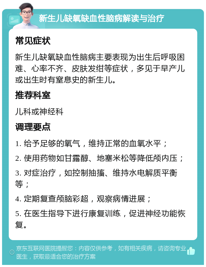 新生儿缺氧缺血性脑病解读与治疗 常见症状 新生儿缺氧缺血性脑病主要表现为出生后呼吸困难、心率不齐、皮肤发绀等症状，多见于早产儿或出生时有窒息史的新生儿。 推荐科室 儿科或神经科 调理要点 1. 给予足够的氧气，维持正常的血氧水平； 2. 使用药物如甘露醇、地塞米松等降低颅内压； 3. 对症治疗，如控制抽搐、维持水电解质平衡等； 4. 定期复查颅脑彩超，观察病情进展； 5. 在医生指导下进行康复训练，促进神经功能恢复。