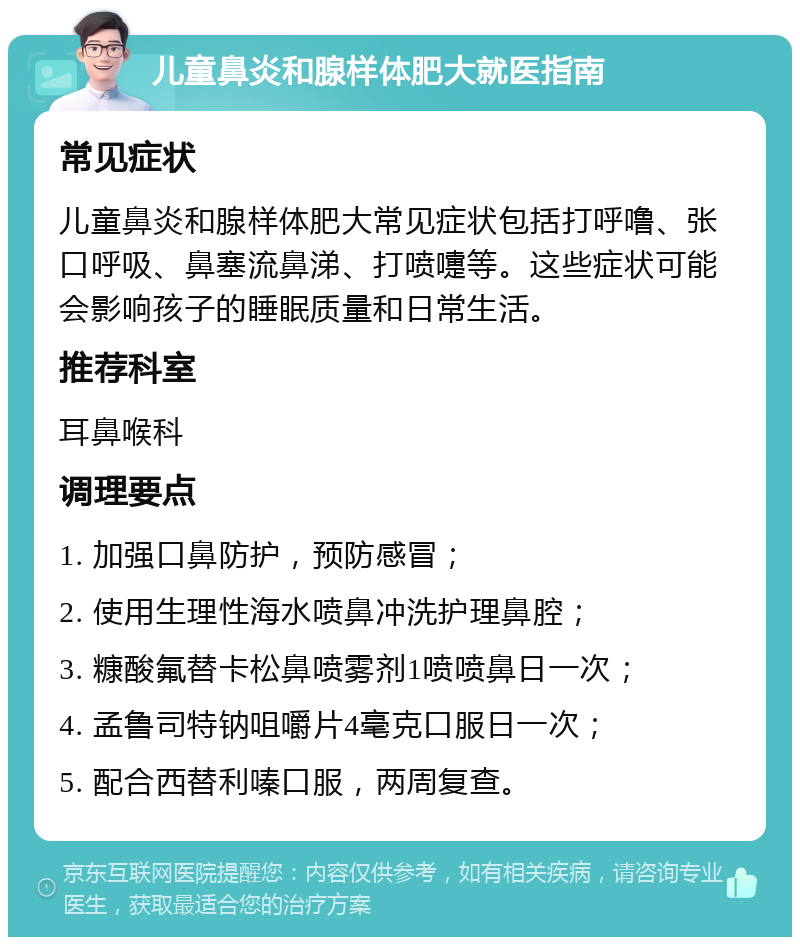 儿童鼻炎和腺样体肥大就医指南 常见症状 儿童鼻炎和腺样体肥大常见症状包括打呼噜、张口呼吸、鼻塞流鼻涕、打喷嚏等。这些症状可能会影响孩子的睡眠质量和日常生活。 推荐科室 耳鼻喉科 调理要点 1. 加强口鼻防护，预防感冒； 2. 使用生理性海水喷鼻冲洗护理鼻腔； 3. 糠酸氟替卡松鼻喷雾剂1喷喷鼻日一次； 4. 孟鲁司特钠咀嚼片4毫克口服日一次； 5. 配合西替利嗪口服，两周复查。