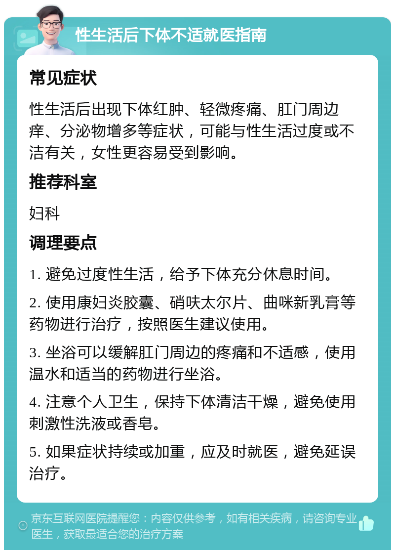 性生活后下体不适就医指南 常见症状 性生活后出现下体红肿、轻微疼痛、肛门周边痒、分泌物增多等症状，可能与性生活过度或不洁有关，女性更容易受到影响。 推荐科室 妇科 调理要点 1. 避免过度性生活，给予下体充分休息时间。 2. 使用康妇炎胶囊、硝呋太尔片、曲咪新乳膏等药物进行治疗，按照医生建议使用。 3. 坐浴可以缓解肛门周边的疼痛和不适感，使用温水和适当的药物进行坐浴。 4. 注意个人卫生，保持下体清洁干燥，避免使用刺激性洗液或香皂。 5. 如果症状持续或加重，应及时就医，避免延误治疗。