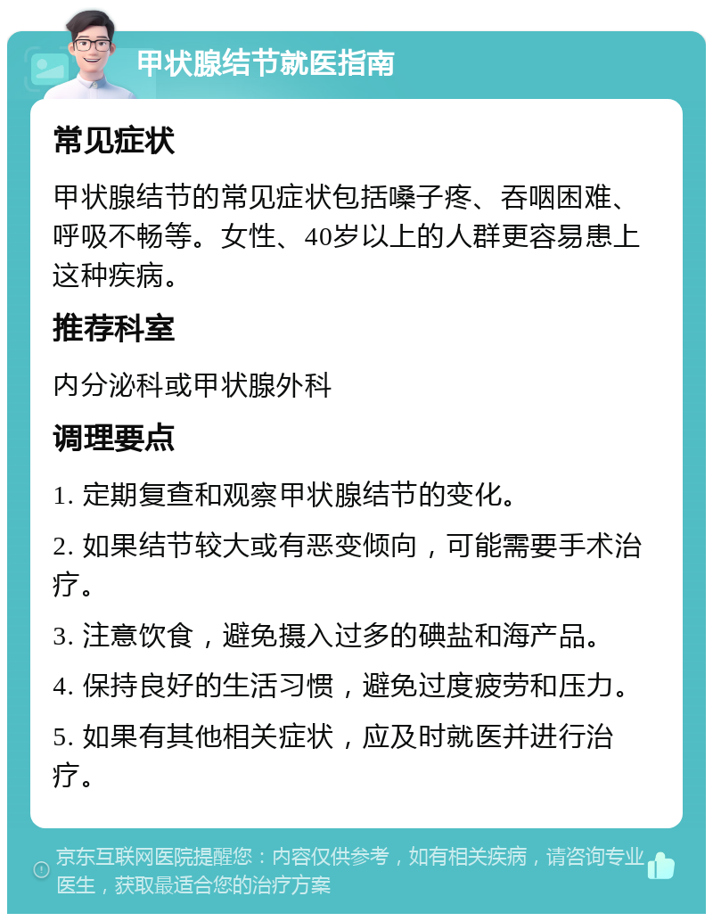 甲状腺结节就医指南 常见症状 甲状腺结节的常见症状包括嗓子疼、吞咽困难、呼吸不畅等。女性、40岁以上的人群更容易患上这种疾病。 推荐科室 内分泌科或甲状腺外科 调理要点 1. 定期复查和观察甲状腺结节的变化。 2. 如果结节较大或有恶变倾向，可能需要手术治疗。 3. 注意饮食，避免摄入过多的碘盐和海产品。 4. 保持良好的生活习惯，避免过度疲劳和压力。 5. 如果有其他相关症状，应及时就医并进行治疗。