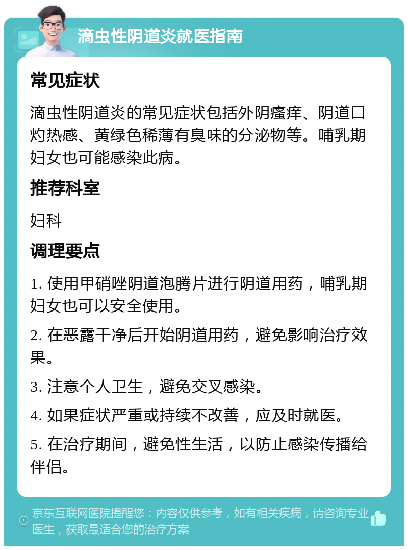 滴虫性阴道炎就医指南 常见症状 滴虫性阴道炎的常见症状包括外阴瘙痒、阴道口灼热感、黄绿色稀薄有臭味的分泌物等。哺乳期妇女也可能感染此病。 推荐科室 妇科 调理要点 1. 使用甲硝唑阴道泡腾片进行阴道用药，哺乳期妇女也可以安全使用。 2. 在恶露干净后开始阴道用药，避免影响治疗效果。 3. 注意个人卫生，避免交叉感染。 4. 如果症状严重或持续不改善，应及时就医。 5. 在治疗期间，避免性生活，以防止感染传播给伴侣。