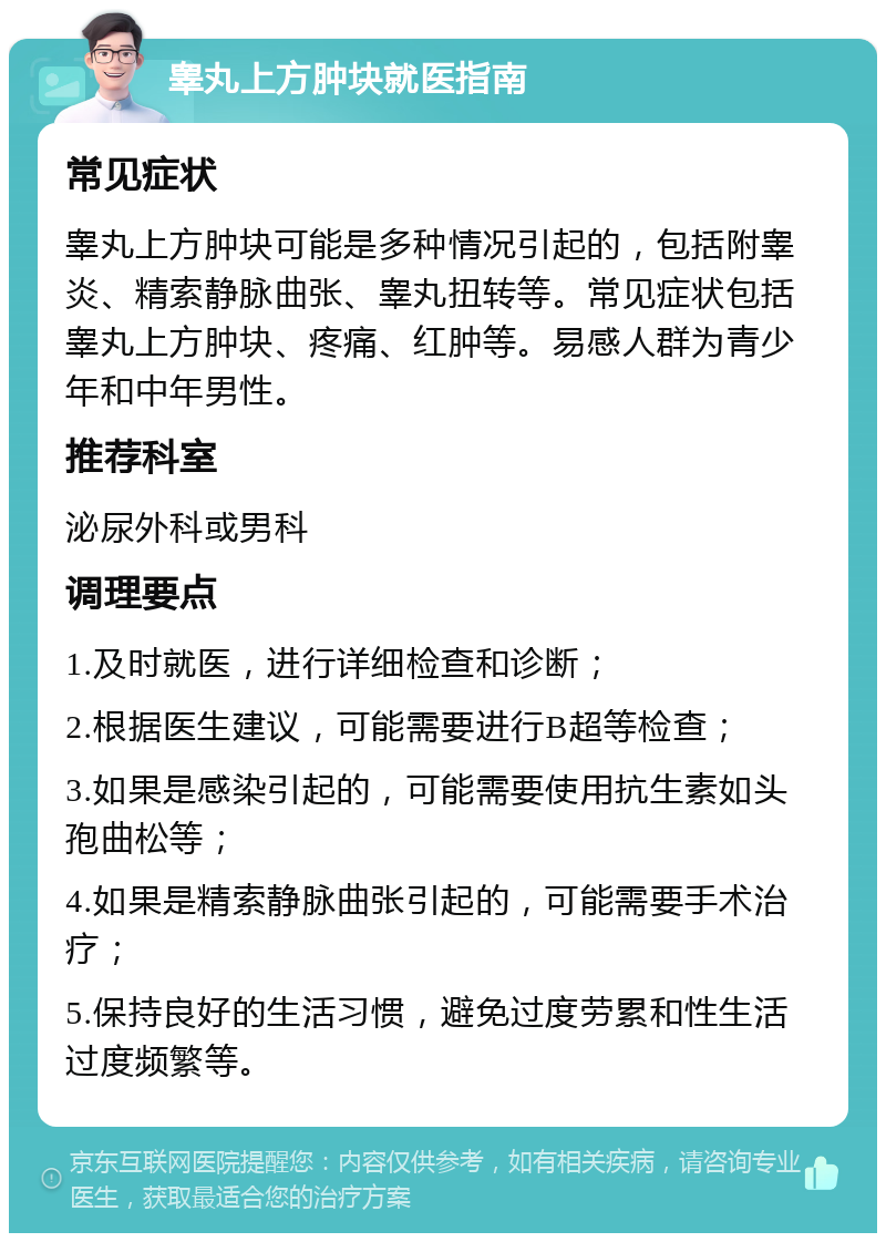 睾丸上方肿块就医指南 常见症状 睾丸上方肿块可能是多种情况引起的，包括附睾炎、精索静脉曲张、睾丸扭转等。常见症状包括睾丸上方肿块、疼痛、红肿等。易感人群为青少年和中年男性。 推荐科室 泌尿外科或男科 调理要点 1.及时就医，进行详细检查和诊断； 2.根据医生建议，可能需要进行B超等检查； 3.如果是感染引起的，可能需要使用抗生素如头孢曲松等； 4.如果是精索静脉曲张引起的，可能需要手术治疗； 5.保持良好的生活习惯，避免过度劳累和性生活过度频繁等。