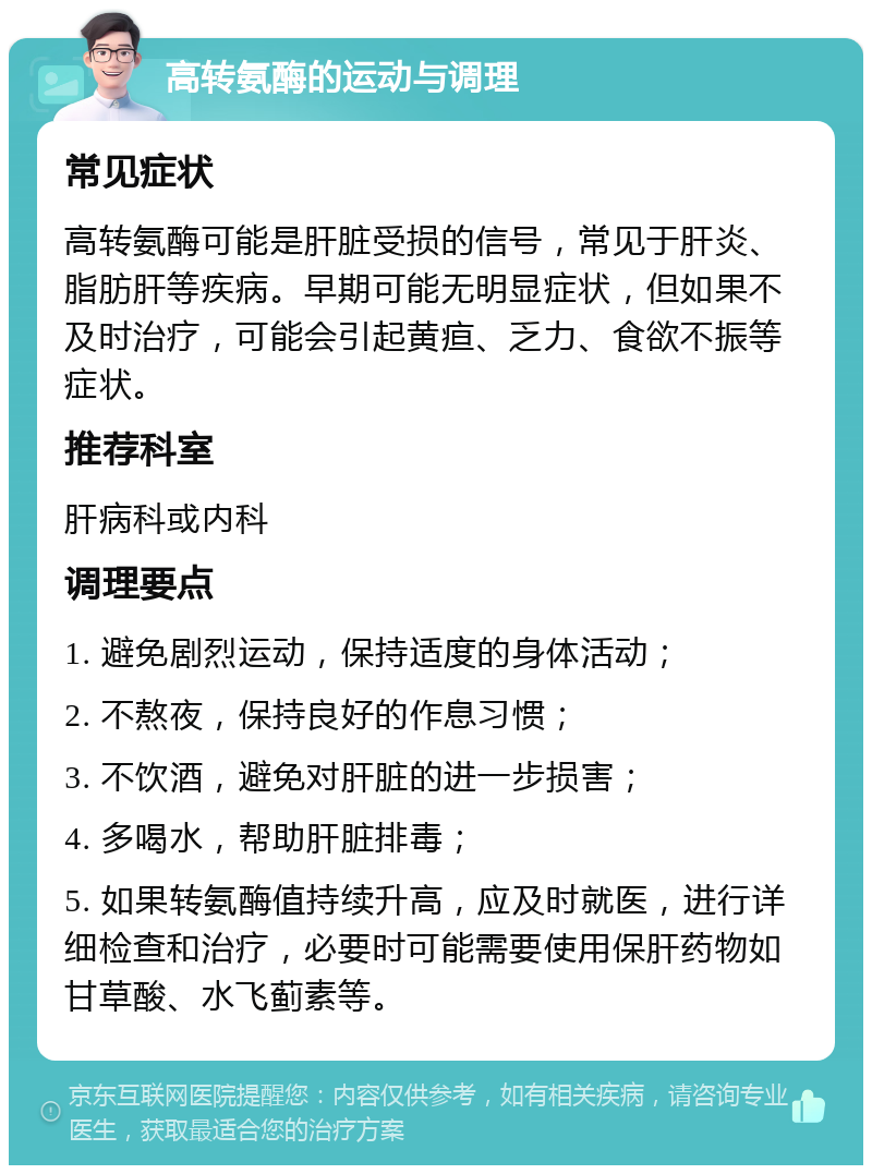 高转氨酶的运动与调理 常见症状 高转氨酶可能是肝脏受损的信号，常见于肝炎、脂肪肝等疾病。早期可能无明显症状，但如果不及时治疗，可能会引起黄疸、乏力、食欲不振等症状。 推荐科室 肝病科或内科 调理要点 1. 避免剧烈运动，保持适度的身体活动； 2. 不熬夜，保持良好的作息习惯； 3. 不饮酒，避免对肝脏的进一步损害； 4. 多喝水，帮助肝脏排毒； 5. 如果转氨酶值持续升高，应及时就医，进行详细检查和治疗，必要时可能需要使用保肝药物如甘草酸、水飞蓟素等。