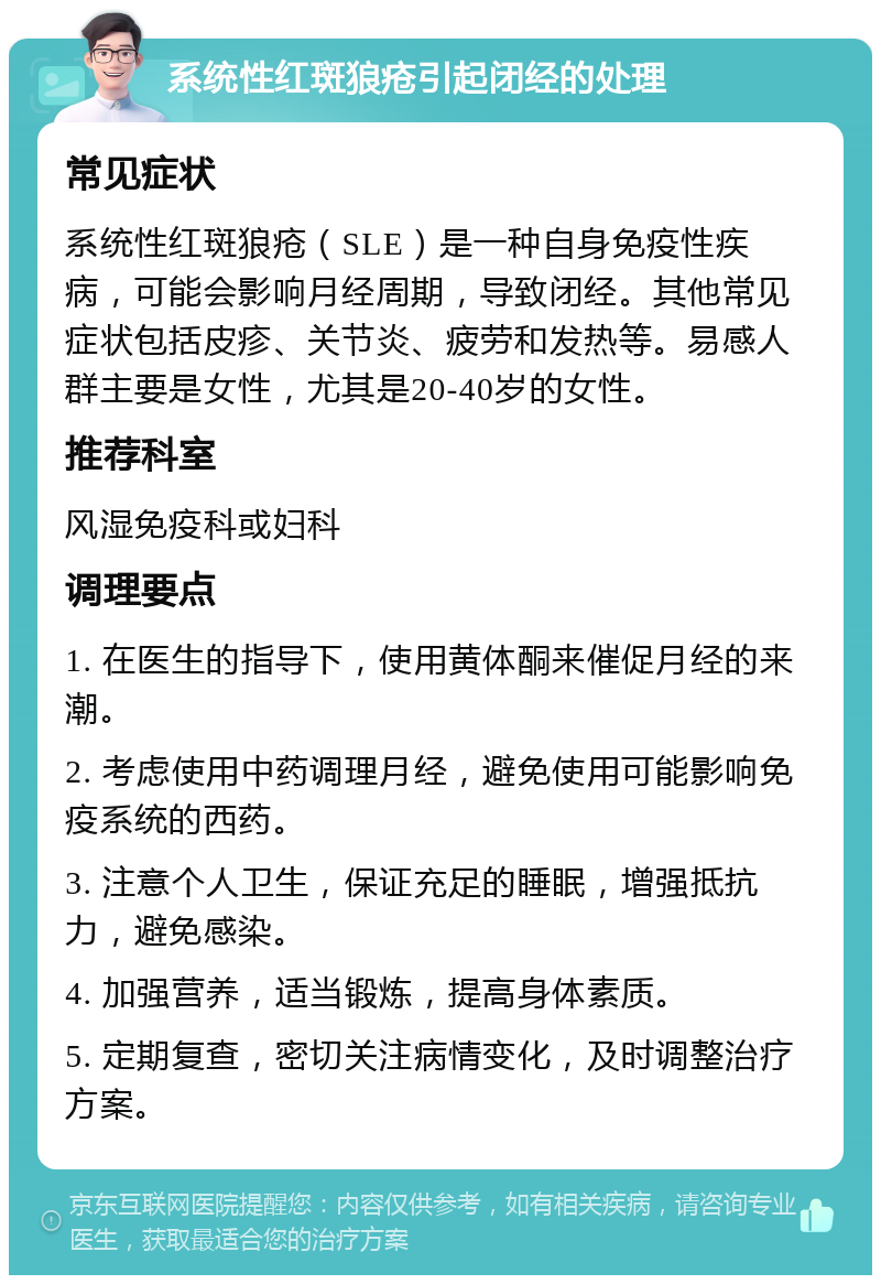 系统性红斑狼疮引起闭经的处理 常见症状 系统性红斑狼疮（SLE）是一种自身免疫性疾病，可能会影响月经周期，导致闭经。其他常见症状包括皮疹、关节炎、疲劳和发热等。易感人群主要是女性，尤其是20-40岁的女性。 推荐科室 风湿免疫科或妇科 调理要点 1. 在医生的指导下，使用黄体酮来催促月经的来潮。 2. 考虑使用中药调理月经，避免使用可能影响免疫系统的西药。 3. 注意个人卫生，保证充足的睡眠，增强抵抗力，避免感染。 4. 加强营养，适当锻炼，提高身体素质。 5. 定期复查，密切关注病情变化，及时调整治疗方案。