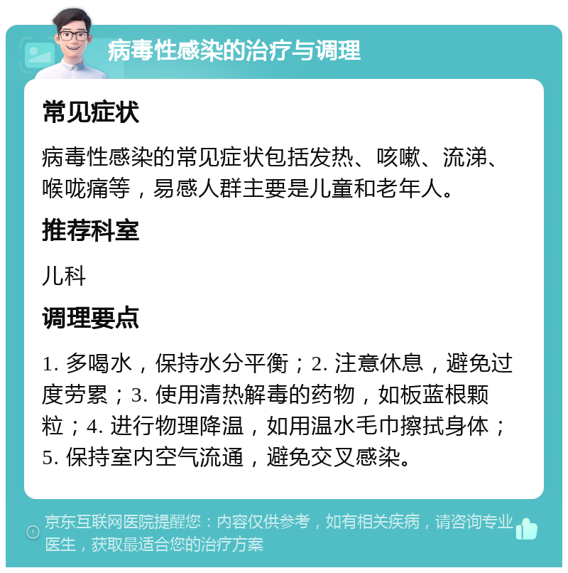 病毒性感染的治疗与调理 常见症状 病毒性感染的常见症状包括发热、咳嗽、流涕、喉咙痛等，易感人群主要是儿童和老年人。 推荐科室 儿科 调理要点 1. 多喝水，保持水分平衡；2. 注意休息，避免过度劳累；3. 使用清热解毒的药物，如板蓝根颗粒；4. 进行物理降温，如用温水毛巾擦拭身体；5. 保持室内空气流通，避免交叉感染。