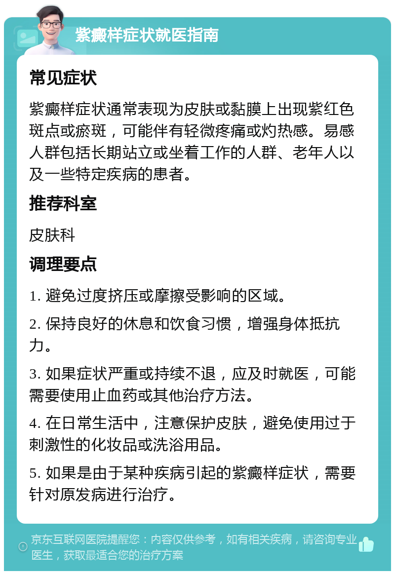 紫癜样症状就医指南 常见症状 紫癜样症状通常表现为皮肤或黏膜上出现紫红色斑点或瘀斑，可能伴有轻微疼痛或灼热感。易感人群包括长期站立或坐着工作的人群、老年人以及一些特定疾病的患者。 推荐科室 皮肤科 调理要点 1. 避免过度挤压或摩擦受影响的区域。 2. 保持良好的休息和饮食习惯，增强身体抵抗力。 3. 如果症状严重或持续不退，应及时就医，可能需要使用止血药或其他治疗方法。 4. 在日常生活中，注意保护皮肤，避免使用过于刺激性的化妆品或洗浴用品。 5. 如果是由于某种疾病引起的紫癜样症状，需要针对原发病进行治疗。