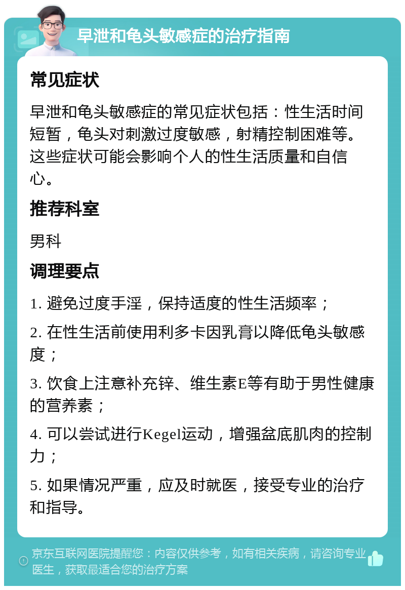 早泄和龟头敏感症的治疗指南 常见症状 早泄和龟头敏感症的常见症状包括：性生活时间短暂，龟头对刺激过度敏感，射精控制困难等。这些症状可能会影响个人的性生活质量和自信心。 推荐科室 男科 调理要点 1. 避免过度手淫，保持适度的性生活频率； 2. 在性生活前使用利多卡因乳膏以降低龟头敏感度； 3. 饮食上注意补充锌、维生素E等有助于男性健康的营养素； 4. 可以尝试进行Kegel运动，增强盆底肌肉的控制力； 5. 如果情况严重，应及时就医，接受专业的治疗和指导。