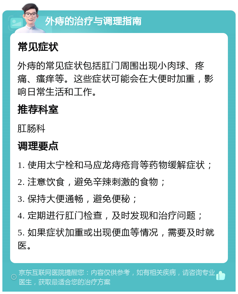 外痔的治疗与调理指南 常见症状 外痔的常见症状包括肛门周围出现小肉球、疼痛、瘙痒等。这些症状可能会在大便时加重，影响日常生活和工作。 推荐科室 肛肠科 调理要点 1. 使用太宁栓和马应龙痔疮膏等药物缓解症状； 2. 注意饮食，避免辛辣刺激的食物； 3. 保持大便通畅，避免便秘； 4. 定期进行肛门检查，及时发现和治疗问题； 5. 如果症状加重或出现便血等情况，需要及时就医。