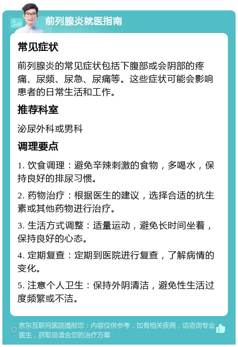 前列腺炎就医指南 常见症状 前列腺炎的常见症状包括下腹部或会阴部的疼痛、尿频、尿急、尿痛等。这些症状可能会影响患者的日常生活和工作。 推荐科室 泌尿外科或男科 调理要点 1. 饮食调理：避免辛辣刺激的食物，多喝水，保持良好的排尿习惯。 2. 药物治疗：根据医生的建议，选择合适的抗生素或其他药物进行治疗。 3. 生活方式调整：适量运动，避免长时间坐着，保持良好的心态。 4. 定期复查：定期到医院进行复查，了解病情的变化。 5. 注意个人卫生：保持外阴清洁，避免性生活过度频繁或不洁。