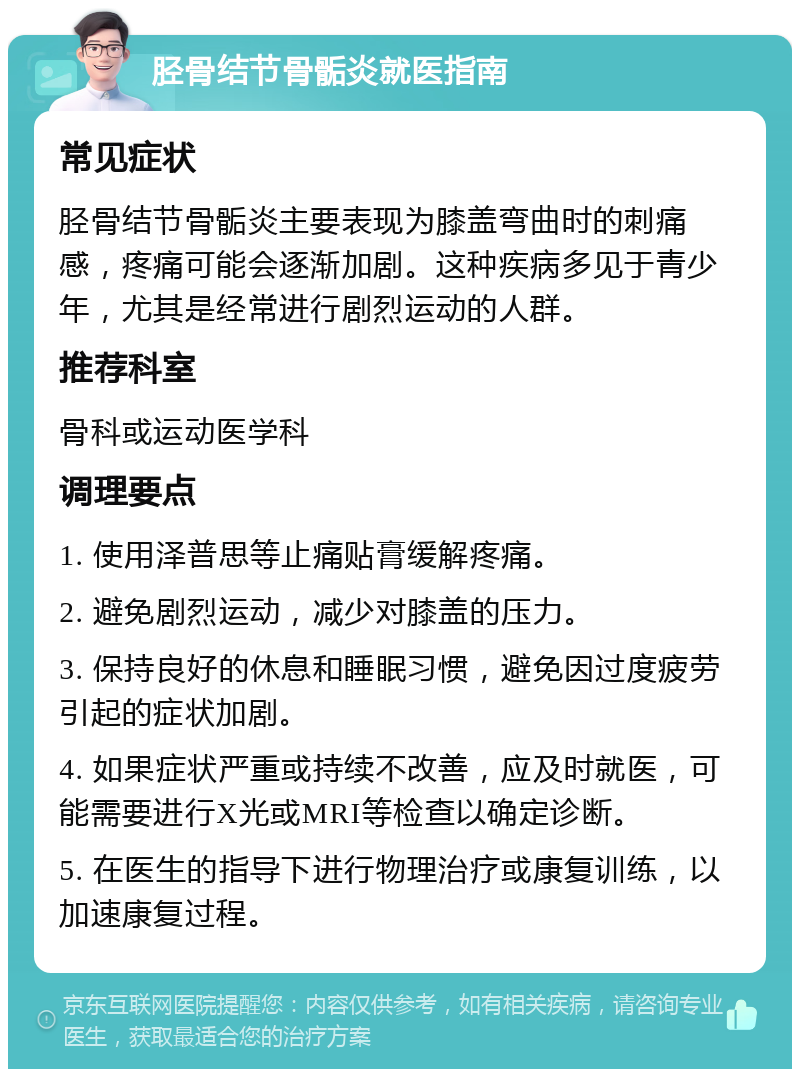 胫骨结节骨骺炎就医指南 常见症状 胫骨结节骨骺炎主要表现为膝盖弯曲时的刺痛感，疼痛可能会逐渐加剧。这种疾病多见于青少年，尤其是经常进行剧烈运动的人群。 推荐科室 骨科或运动医学科 调理要点 1. 使用泽普思等止痛贴膏缓解疼痛。 2. 避免剧烈运动，减少对膝盖的压力。 3. 保持良好的休息和睡眠习惯，避免因过度疲劳引起的症状加剧。 4. 如果症状严重或持续不改善，应及时就医，可能需要进行X光或MRI等检查以确定诊断。 5. 在医生的指导下进行物理治疗或康复训练，以加速康复过程。