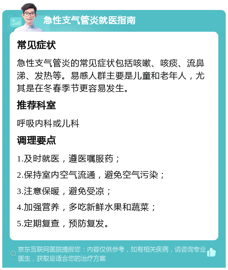 急性支气管炎就医指南 常见症状 急性支气管炎的常见症状包括咳嗽、咳痰、流鼻涕、发热等。易感人群主要是儿童和老年人，尤其是在冬春季节更容易发生。 推荐科室 呼吸内科或儿科 调理要点 1.及时就医，遵医嘱服药； 2.保持室内空气流通，避免空气污染； 3.注意保暖，避免受凉； 4.加强营养，多吃新鲜水果和蔬菜； 5.定期复查，预防复发。