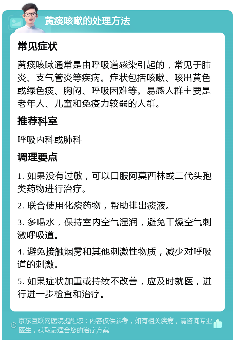 黄痰咳嗽的处理方法 常见症状 黄痰咳嗽通常是由呼吸道感染引起的，常见于肺炎、支气管炎等疾病。症状包括咳嗽、咳出黄色或绿色痰、胸闷、呼吸困难等。易感人群主要是老年人、儿童和免疫力较弱的人群。 推荐科室 呼吸内科或肺科 调理要点 1. 如果没有过敏，可以口服阿莫西林或二代头孢类药物进行治疗。 2. 联合使用化痰药物，帮助排出痰液。 3. 多喝水，保持室内空气湿润，避免干燥空气刺激呼吸道。 4. 避免接触烟雾和其他刺激性物质，减少对呼吸道的刺激。 5. 如果症状加重或持续不改善，应及时就医，进行进一步检查和治疗。