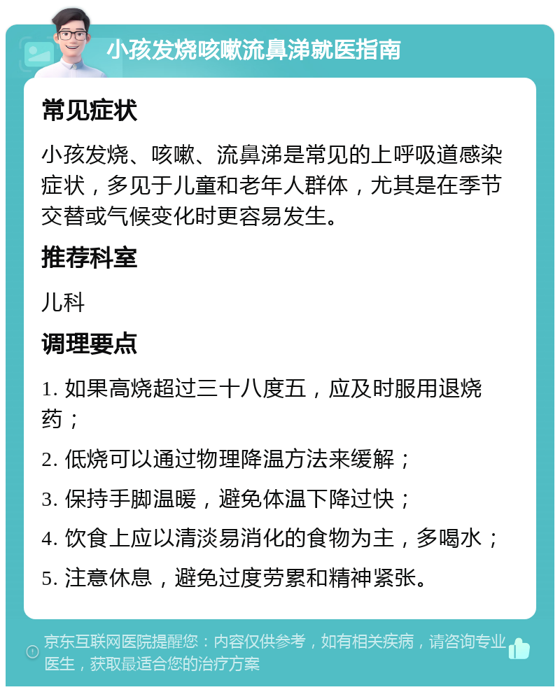 小孩发烧咳嗽流鼻涕就医指南 常见症状 小孩发烧、咳嗽、流鼻涕是常见的上呼吸道感染症状，多见于儿童和老年人群体，尤其是在季节交替或气候变化时更容易发生。 推荐科室 儿科 调理要点 1. 如果高烧超过三十八度五，应及时服用退烧药； 2. 低烧可以通过物理降温方法来缓解； 3. 保持手脚温暖，避免体温下降过快； 4. 饮食上应以清淡易消化的食物为主，多喝水； 5. 注意休息，避免过度劳累和精神紧张。