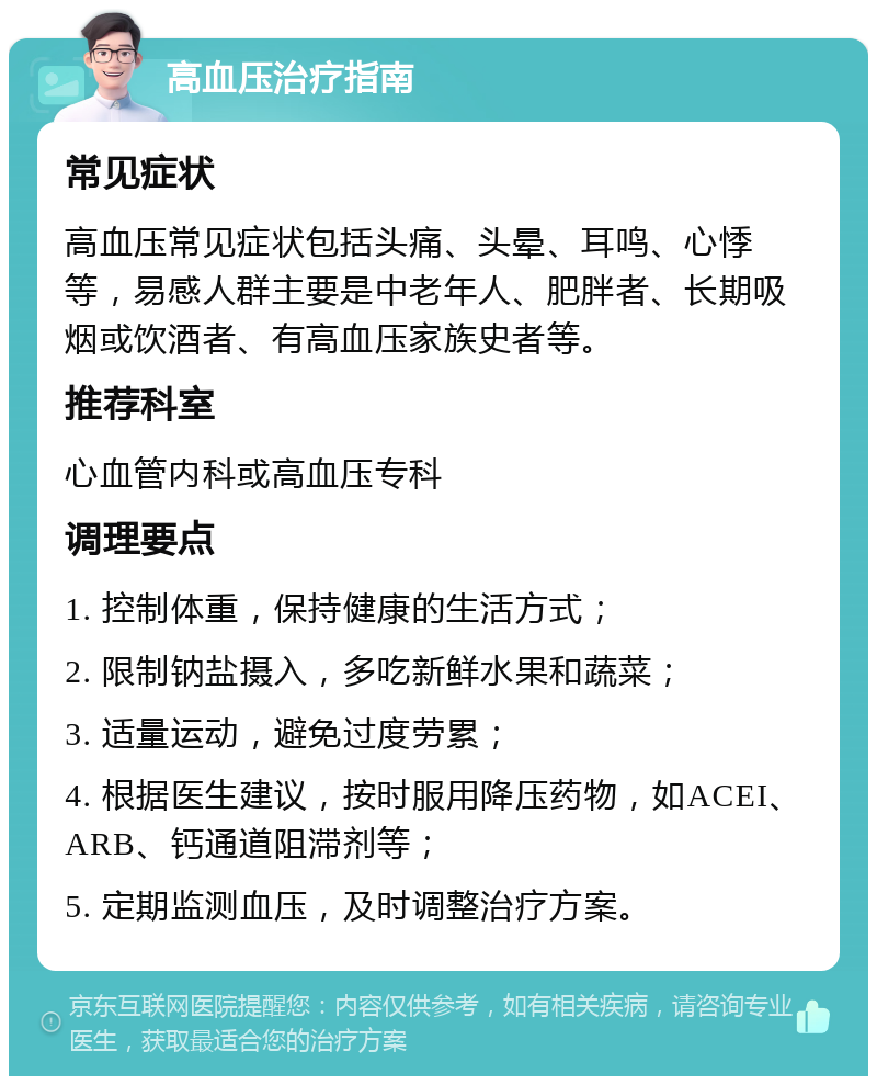 高血压治疗指南 常见症状 高血压常见症状包括头痛、头晕、耳鸣、心悸等，易感人群主要是中老年人、肥胖者、长期吸烟或饮酒者、有高血压家族史者等。 推荐科室 心血管内科或高血压专科 调理要点 1. 控制体重，保持健康的生活方式； 2. 限制钠盐摄入，多吃新鲜水果和蔬菜； 3. 适量运动，避免过度劳累； 4. 根据医生建议，按时服用降压药物，如ACEI、ARB、钙通道阻滞剂等； 5. 定期监测血压，及时调整治疗方案。