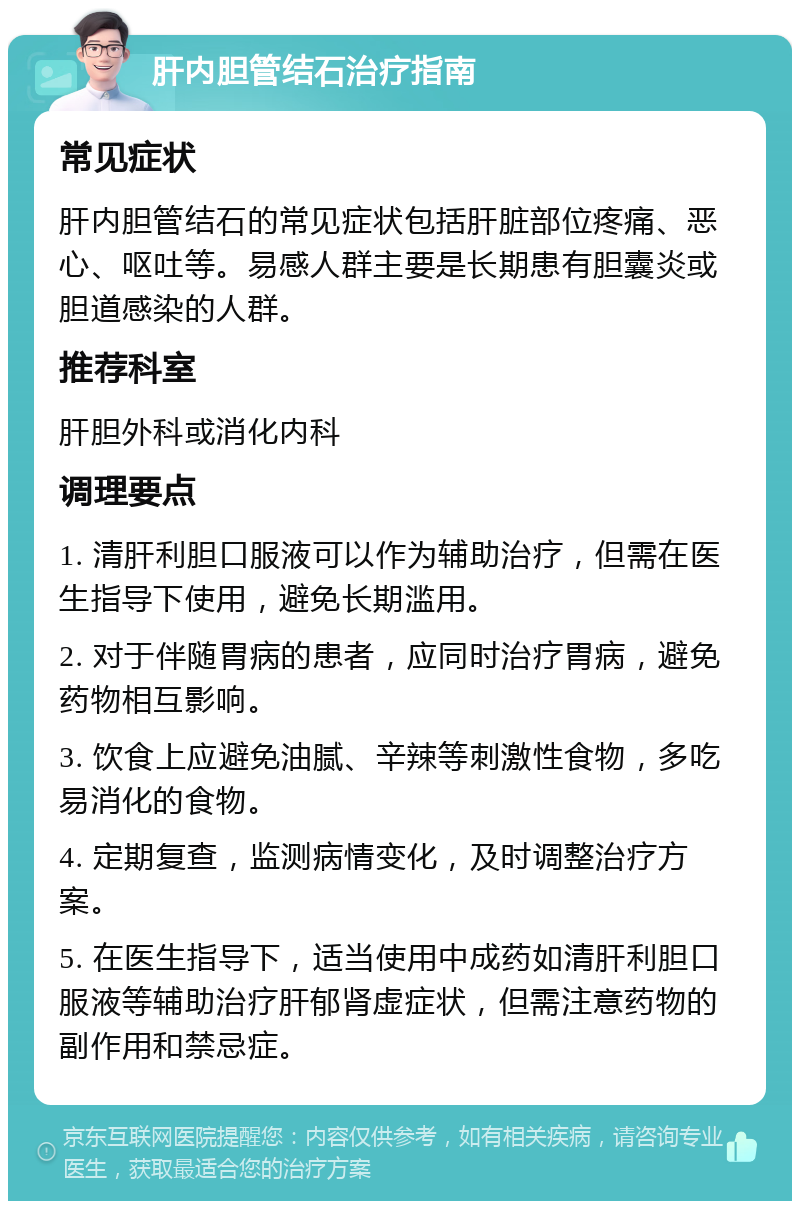 肝内胆管结石治疗指南 常见症状 肝内胆管结石的常见症状包括肝脏部位疼痛、恶心、呕吐等。易感人群主要是长期患有胆囊炎或胆道感染的人群。 推荐科室 肝胆外科或消化内科 调理要点 1. 清肝利胆口服液可以作为辅助治疗，但需在医生指导下使用，避免长期滥用。 2. 对于伴随胃病的患者，应同时治疗胃病，避免药物相互影响。 3. 饮食上应避免油腻、辛辣等刺激性食物，多吃易消化的食物。 4. 定期复查，监测病情变化，及时调整治疗方案。 5. 在医生指导下，适当使用中成药如清肝利胆口服液等辅助治疗肝郁肾虚症状，但需注意药物的副作用和禁忌症。