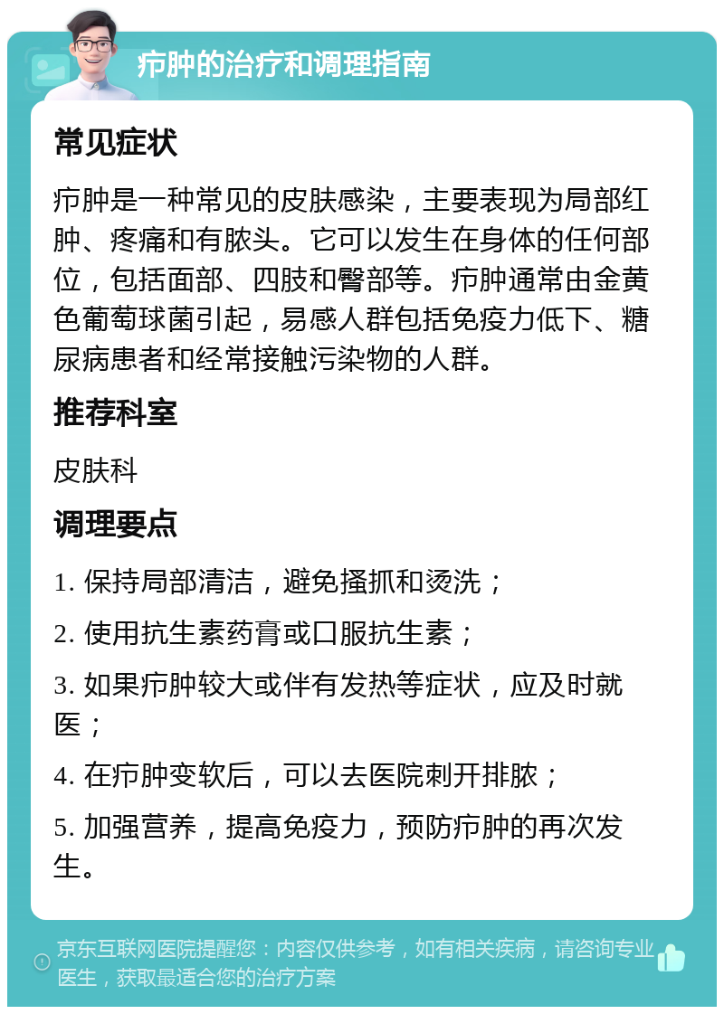 疖肿的治疗和调理指南 常见症状 疖肿是一种常见的皮肤感染，主要表现为局部红肿、疼痛和有脓头。它可以发生在身体的任何部位，包括面部、四肢和臀部等。疖肿通常由金黄色葡萄球菌引起，易感人群包括免疫力低下、糖尿病患者和经常接触污染物的人群。 推荐科室 皮肤科 调理要点 1. 保持局部清洁，避免搔抓和烫洗； 2. 使用抗生素药膏或口服抗生素； 3. 如果疖肿较大或伴有发热等症状，应及时就医； 4. 在疖肿变软后，可以去医院刺开排脓； 5. 加强营养，提高免疫力，预防疖肿的再次发生。