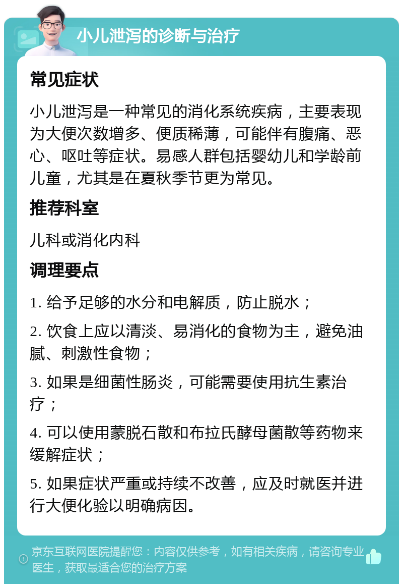 小儿泄泻的诊断与治疗 常见症状 小儿泄泻是一种常见的消化系统疾病，主要表现为大便次数增多、便质稀薄，可能伴有腹痛、恶心、呕吐等症状。易感人群包括婴幼儿和学龄前儿童，尤其是在夏秋季节更为常见。 推荐科室 儿科或消化内科 调理要点 1. 给予足够的水分和电解质，防止脱水； 2. 饮食上应以清淡、易消化的食物为主，避免油腻、刺激性食物； 3. 如果是细菌性肠炎，可能需要使用抗生素治疗； 4. 可以使用蒙脱石散和布拉氏酵母菌散等药物来缓解症状； 5. 如果症状严重或持续不改善，应及时就医并进行大便化验以明确病因。