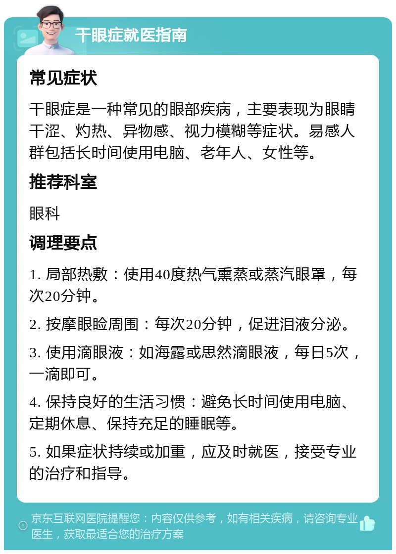 干眼症就医指南 常见症状 干眼症是一种常见的眼部疾病，主要表现为眼睛干涩、灼热、异物感、视力模糊等症状。易感人群包括长时间使用电脑、老年人、女性等。 推荐科室 眼科 调理要点 1. 局部热敷：使用40度热气熏蒸或蒸汽眼罩，每次20分钟。 2. 按摩眼睑周围：每次20分钟，促进泪液分泌。 3. 使用滴眼液：如海露或思然滴眼液，每日5次，一滴即可。 4. 保持良好的生活习惯：避免长时间使用电脑、定期休息、保持充足的睡眠等。 5. 如果症状持续或加重，应及时就医，接受专业的治疗和指导。