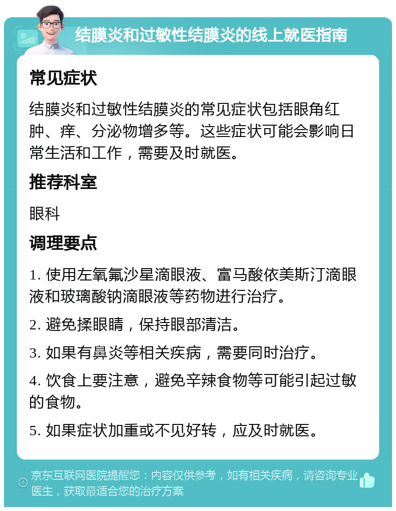 结膜炎和过敏性结膜炎的线上就医指南 常见症状 结膜炎和过敏性结膜炎的常见症状包括眼角红肿、痒、分泌物增多等。这些症状可能会影响日常生活和工作，需要及时就医。 推荐科室 眼科 调理要点 1. 使用左氧氟沙星滴眼液、富马酸依美斯汀滴眼液和玻璃酸钠滴眼液等药物进行治疗。 2. 避免揉眼睛，保持眼部清洁。 3. 如果有鼻炎等相关疾病，需要同时治疗。 4. 饮食上要注意，避免辛辣食物等可能引起过敏的食物。 5. 如果症状加重或不见好转，应及时就医。