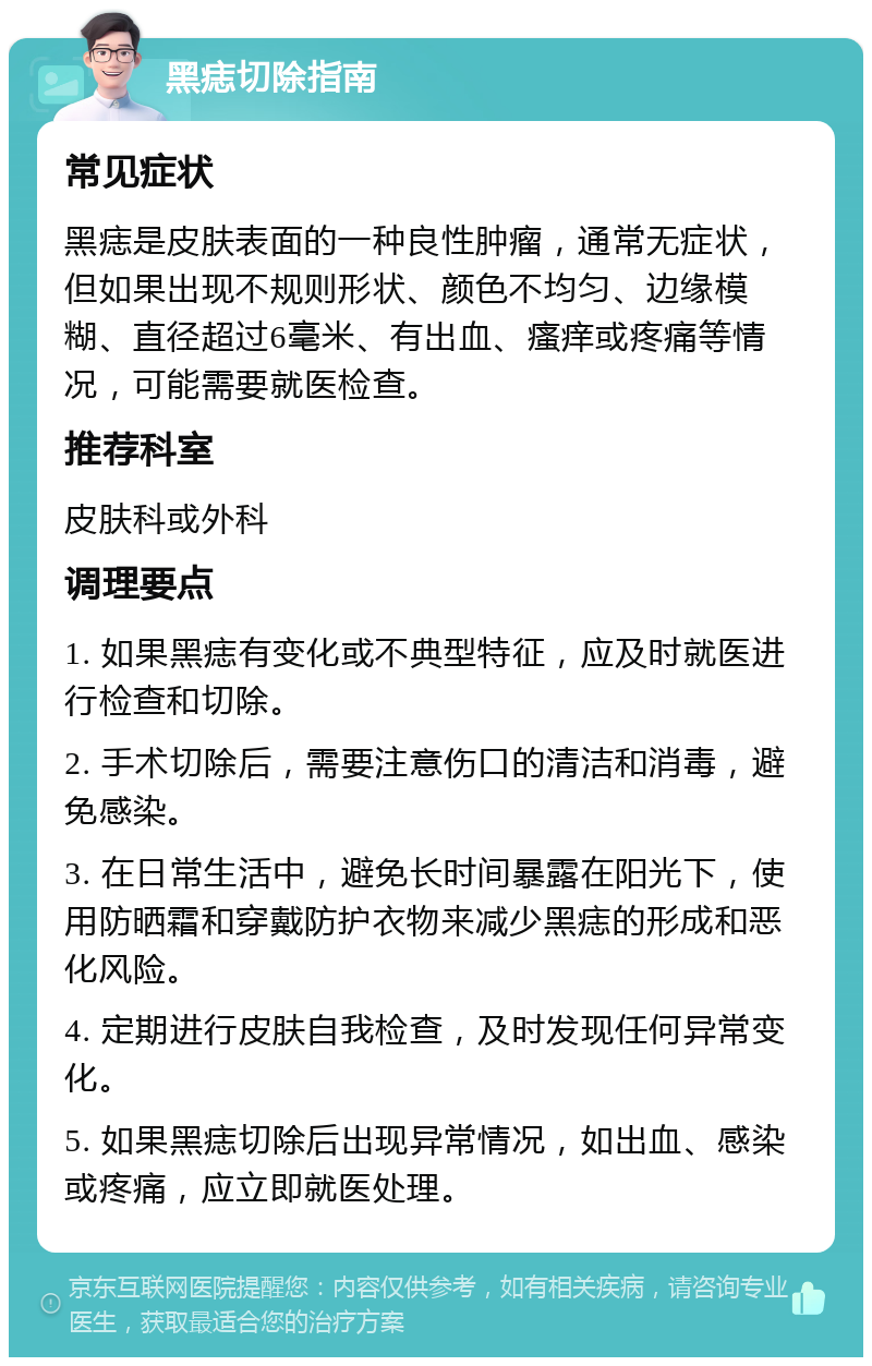 黑痣切除指南 常见症状 黑痣是皮肤表面的一种良性肿瘤，通常无症状，但如果出现不规则形状、颜色不均匀、边缘模糊、直径超过6毫米、有出血、瘙痒或疼痛等情况，可能需要就医检查。 推荐科室 皮肤科或外科 调理要点 1. 如果黑痣有变化或不典型特征，应及时就医进行检查和切除。 2. 手术切除后，需要注意伤口的清洁和消毒，避免感染。 3. 在日常生活中，避免长时间暴露在阳光下，使用防晒霜和穿戴防护衣物来减少黑痣的形成和恶化风险。 4. 定期进行皮肤自我检查，及时发现任何异常变化。 5. 如果黑痣切除后出现异常情况，如出血、感染或疼痛，应立即就医处理。