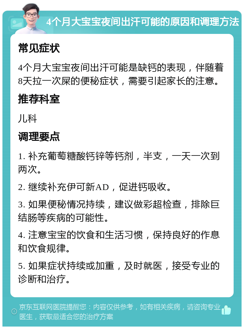 4个月大宝宝夜间出汗可能的原因和调理方法 常见症状 4个月大宝宝夜间出汗可能是缺钙的表现，伴随着8天拉一次屎的便秘症状，需要引起家长的注意。 推荐科室 儿科 调理要点 1. 补充葡萄糖酸钙锌等钙剂，半支，一天一次到两次。 2. 继续补充伊可新AD，促进钙吸收。 3. 如果便秘情况持续，建议做彩超检查，排除巨结肠等疾病的可能性。 4. 注意宝宝的饮食和生活习惯，保持良好的作息和饮食规律。 5. 如果症状持续或加重，及时就医，接受专业的诊断和治疗。