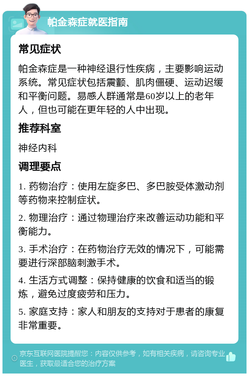 帕金森症就医指南 常见症状 帕金森症是一种神经退行性疾病，主要影响运动系统。常见症状包括震颤、肌肉僵硬、运动迟缓和平衡问题。易感人群通常是60岁以上的老年人，但也可能在更年轻的人中出现。 推荐科室 神经内科 调理要点 1. 药物治疗：使用左旋多巴、多巴胺受体激动剂等药物来控制症状。 2. 物理治疗：通过物理治疗来改善运动功能和平衡能力。 3. 手术治疗：在药物治疗无效的情况下，可能需要进行深部脑刺激手术。 4. 生活方式调整：保持健康的饮食和适当的锻炼，避免过度疲劳和压力。 5. 家庭支持：家人和朋友的支持对于患者的康复非常重要。