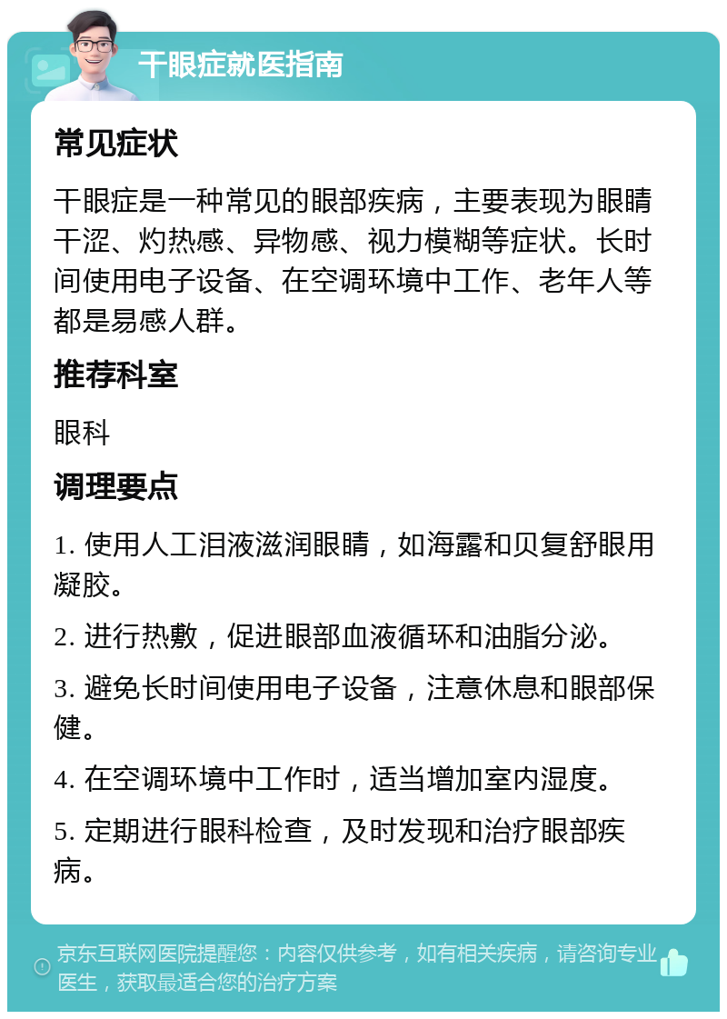 干眼症就医指南 常见症状 干眼症是一种常见的眼部疾病，主要表现为眼睛干涩、灼热感、异物感、视力模糊等症状。长时间使用电子设备、在空调环境中工作、老年人等都是易感人群。 推荐科室 眼科 调理要点 1. 使用人工泪液滋润眼睛，如海露和贝复舒眼用凝胶。 2. 进行热敷，促进眼部血液循环和油脂分泌。 3. 避免长时间使用电子设备，注意休息和眼部保健。 4. 在空调环境中工作时，适当增加室内湿度。 5. 定期进行眼科检查，及时发现和治疗眼部疾病。