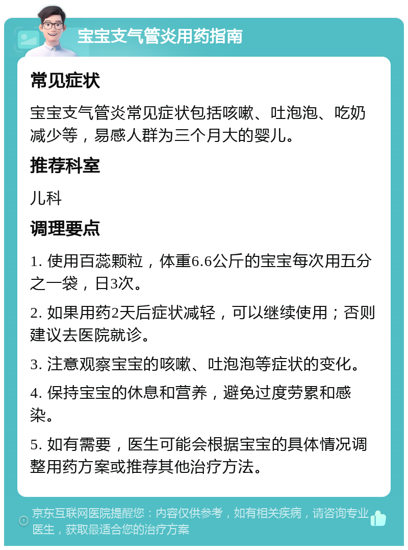 宝宝支气管炎用药指南 常见症状 宝宝支气管炎常见症状包括咳嗽、吐泡泡、吃奶减少等，易感人群为三个月大的婴儿。 推荐科室 儿科 调理要点 1. 使用百蕊颗粒，体重6.6公斤的宝宝每次用五分之一袋，日3次。 2. 如果用药2天后症状减轻，可以继续使用；否则建议去医院就诊。 3. 注意观察宝宝的咳嗽、吐泡泡等症状的变化。 4. 保持宝宝的休息和营养，避免过度劳累和感染。 5. 如有需要，医生可能会根据宝宝的具体情况调整用药方案或推荐其他治疗方法。