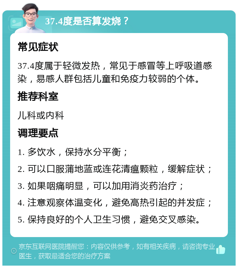 37.4度是否算发烧？ 常见症状 37.4度属于轻微发热，常见于感冒等上呼吸道感染，易感人群包括儿童和免疫力较弱的个体。 推荐科室 儿科或内科 调理要点 1. 多饮水，保持水分平衡； 2. 可以口服蒲地蓝或连花清瘟颗粒，缓解症状； 3. 如果咽痛明显，可以加用消炎药治疗； 4. 注意观察体温变化，避免高热引起的并发症； 5. 保持良好的个人卫生习惯，避免交叉感染。