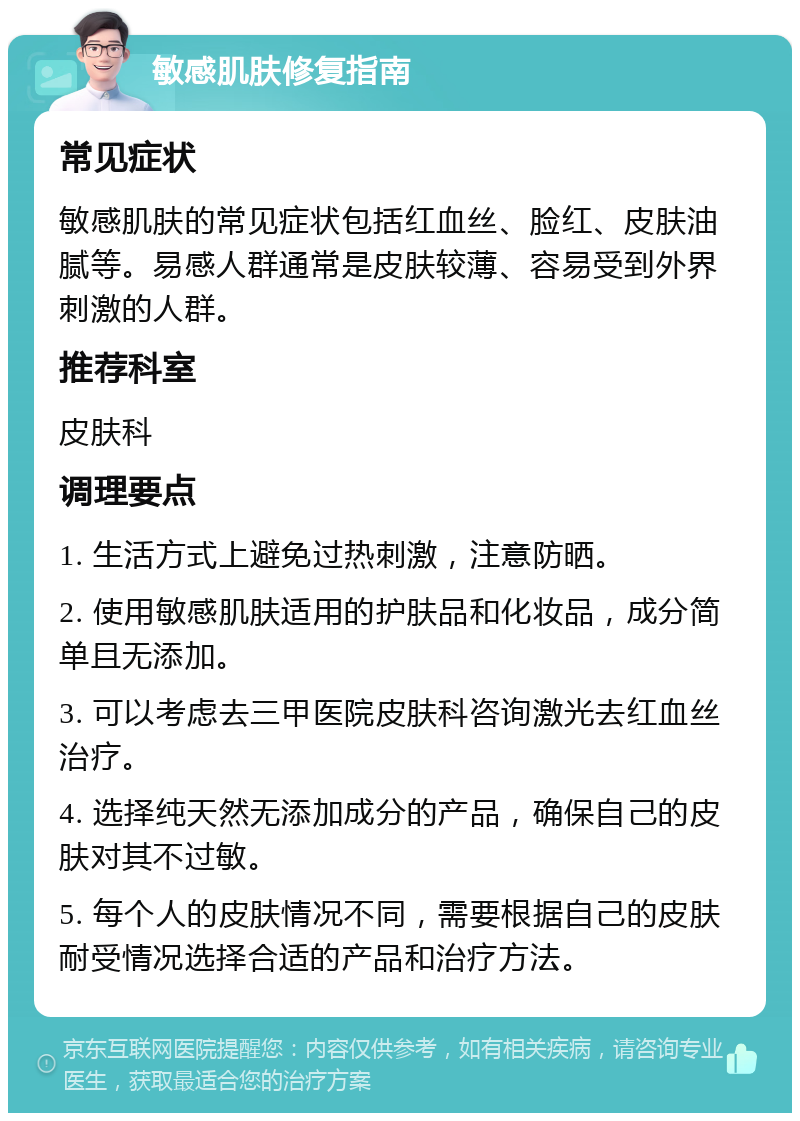 敏感肌肤修复指南 常见症状 敏感肌肤的常见症状包括红血丝、脸红、皮肤油腻等。易感人群通常是皮肤较薄、容易受到外界刺激的人群。 推荐科室 皮肤科 调理要点 1. 生活方式上避免过热刺激，注意防晒。 2. 使用敏感肌肤适用的护肤品和化妆品，成分简单且无添加。 3. 可以考虑去三甲医院皮肤科咨询激光去红血丝治疗。 4. 选择纯天然无添加成分的产品，确保自己的皮肤对其不过敏。 5. 每个人的皮肤情况不同，需要根据自己的皮肤耐受情况选择合适的产品和治疗方法。