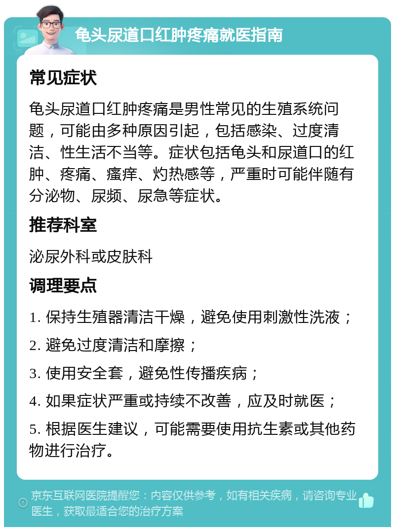 龟头尿道口红肿疼痛就医指南 常见症状 龟头尿道口红肿疼痛是男性常见的生殖系统问题，可能由多种原因引起，包括感染、过度清洁、性生活不当等。症状包括龟头和尿道口的红肿、疼痛、瘙痒、灼热感等，严重时可能伴随有分泌物、尿频、尿急等症状。 推荐科室 泌尿外科或皮肤科 调理要点 1. 保持生殖器清洁干燥，避免使用刺激性洗液； 2. 避免过度清洁和摩擦； 3. 使用安全套，避免性传播疾病； 4. 如果症状严重或持续不改善，应及时就医； 5. 根据医生建议，可能需要使用抗生素或其他药物进行治疗。