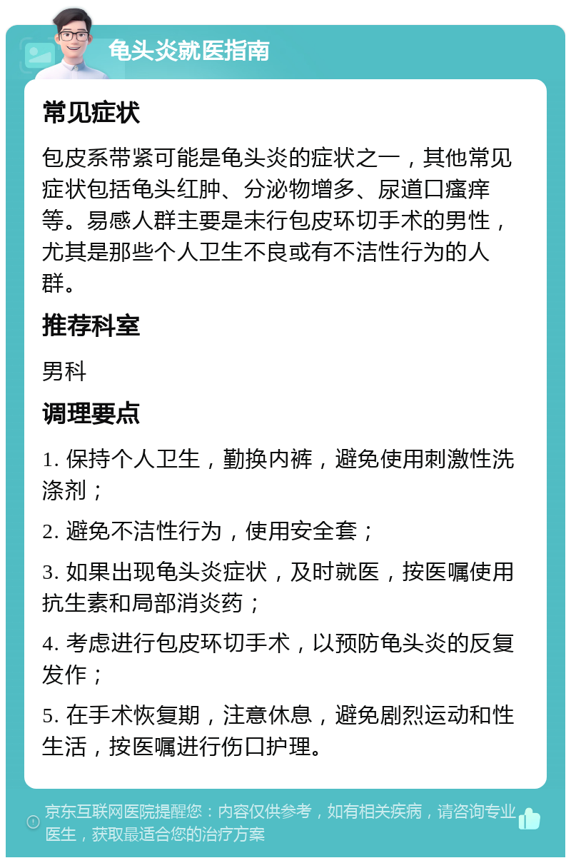 龟头炎就医指南 常见症状 包皮系带紧可能是龟头炎的症状之一，其他常见症状包括龟头红肿、分泌物增多、尿道口瘙痒等。易感人群主要是未行包皮环切手术的男性，尤其是那些个人卫生不良或有不洁性行为的人群。 推荐科室 男科 调理要点 1. 保持个人卫生，勤换内裤，避免使用刺激性洗涤剂； 2. 避免不洁性行为，使用安全套； 3. 如果出现龟头炎症状，及时就医，按医嘱使用抗生素和局部消炎药； 4. 考虑进行包皮环切手术，以预防龟头炎的反复发作； 5. 在手术恢复期，注意休息，避免剧烈运动和性生活，按医嘱进行伤口护理。