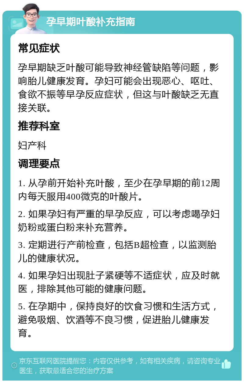 孕早期叶酸补充指南 常见症状 孕早期缺乏叶酸可能导致神经管缺陷等问题，影响胎儿健康发育。孕妇可能会出现恶心、呕吐、食欲不振等早孕反应症状，但这与叶酸缺乏无直接关联。 推荐科室 妇产科 调理要点 1. 从孕前开始补充叶酸，至少在孕早期的前12周内每天服用400微克的叶酸片。 2. 如果孕妇有严重的早孕反应，可以考虑喝孕妇奶粉或蛋白粉来补充营养。 3. 定期进行产前检查，包括B超检查，以监测胎儿的健康状况。 4. 如果孕妇出现肚子紧硬等不适症状，应及时就医，排除其他可能的健康问题。 5. 在孕期中，保持良好的饮食习惯和生活方式，避免吸烟、饮酒等不良习惯，促进胎儿健康发育。