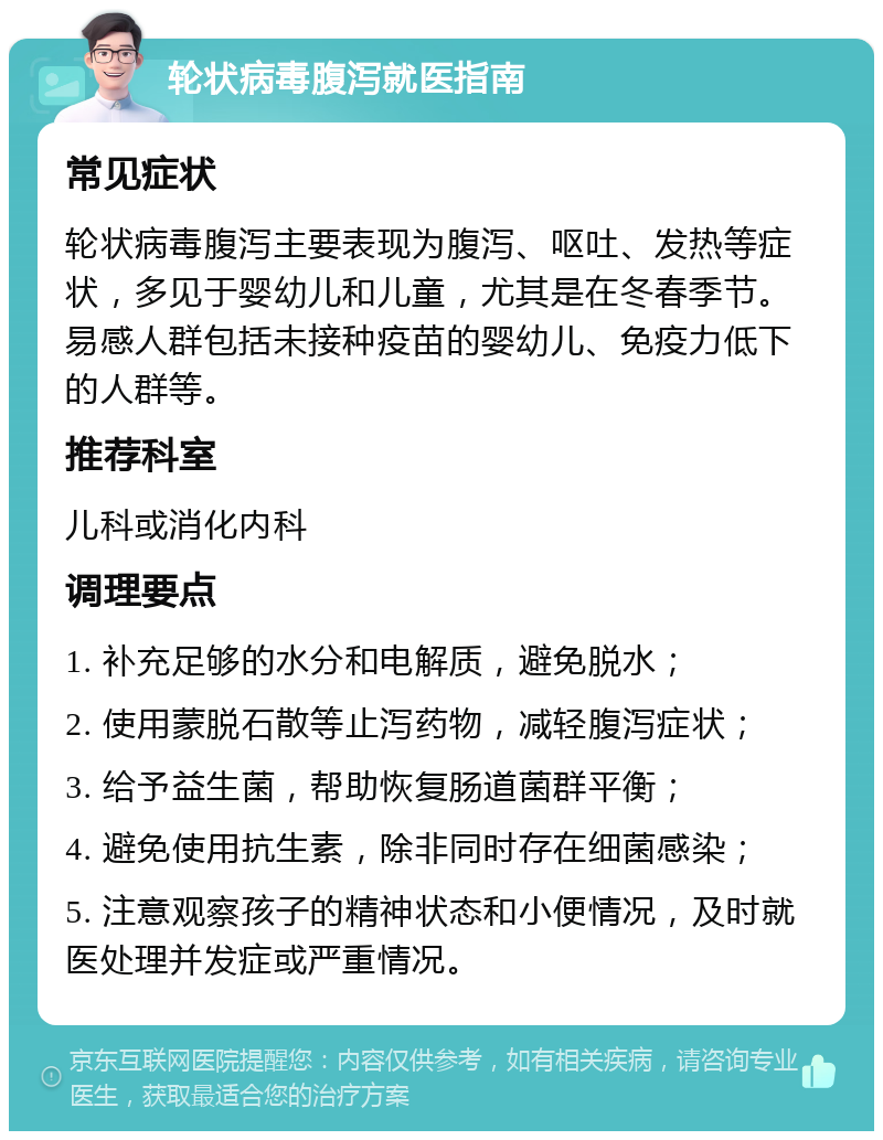 轮状病毒腹泻就医指南 常见症状 轮状病毒腹泻主要表现为腹泻、呕吐、发热等症状，多见于婴幼儿和儿童，尤其是在冬春季节。易感人群包括未接种疫苗的婴幼儿、免疫力低下的人群等。 推荐科室 儿科或消化内科 调理要点 1. 补充足够的水分和电解质，避免脱水； 2. 使用蒙脱石散等止泻药物，减轻腹泻症状； 3. 给予益生菌，帮助恢复肠道菌群平衡； 4. 避免使用抗生素，除非同时存在细菌感染； 5. 注意观察孩子的精神状态和小便情况，及时就医处理并发症或严重情况。