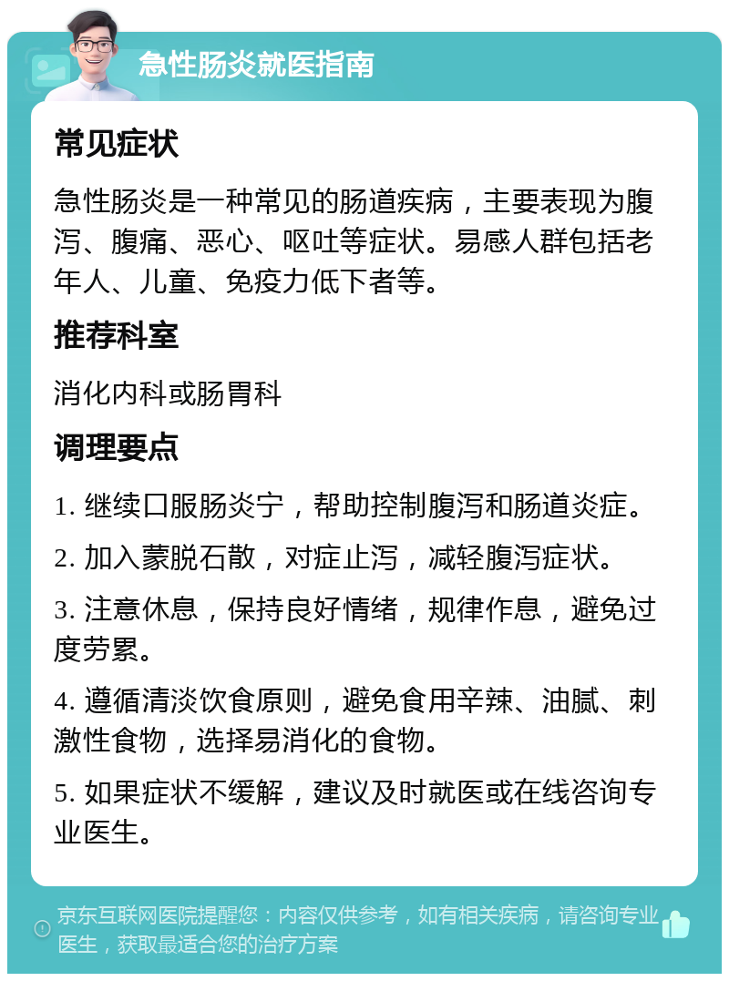 急性肠炎就医指南 常见症状 急性肠炎是一种常见的肠道疾病，主要表现为腹泻、腹痛、恶心、呕吐等症状。易感人群包括老年人、儿童、免疫力低下者等。 推荐科室 消化内科或肠胃科 调理要点 1. 继续口服肠炎宁，帮助控制腹泻和肠道炎症。 2. 加入蒙脱石散，对症止泻，减轻腹泻症状。 3. 注意休息，保持良好情绪，规律作息，避免过度劳累。 4. 遵循清淡饮食原则，避免食用辛辣、油腻、刺激性食物，选择易消化的食物。 5. 如果症状不缓解，建议及时就医或在线咨询专业医生。