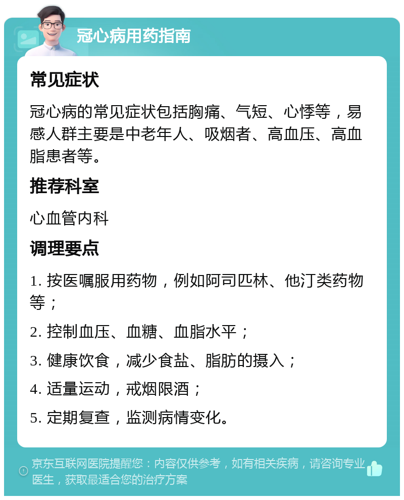 冠心病用药指南 常见症状 冠心病的常见症状包括胸痛、气短、心悸等，易感人群主要是中老年人、吸烟者、高血压、高血脂患者等。 推荐科室 心血管内科 调理要点 1. 按医嘱服用药物，例如阿司匹林、他汀类药物等； 2. 控制血压、血糖、血脂水平； 3. 健康饮食，减少食盐、脂肪的摄入； 4. 适量运动，戒烟限酒； 5. 定期复查，监测病情变化。