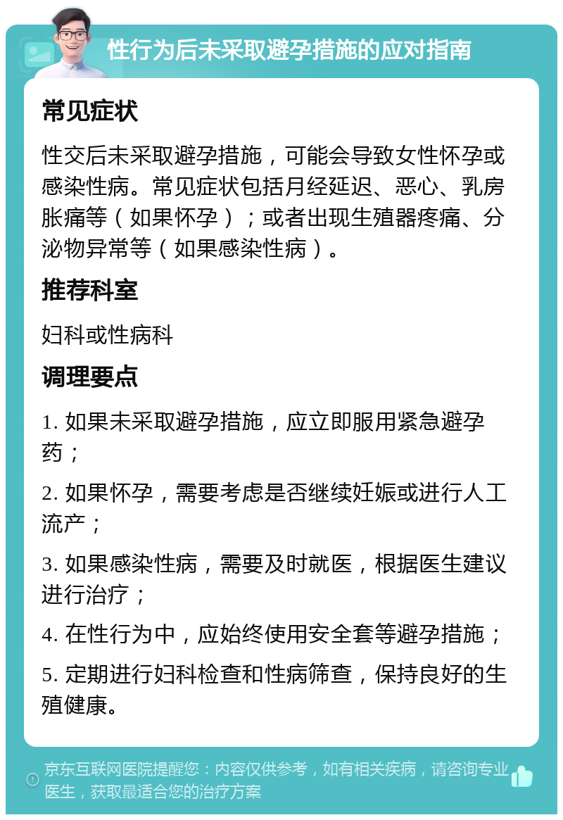 性行为后未采取避孕措施的应对指南 常见症状 性交后未采取避孕措施，可能会导致女性怀孕或感染性病。常见症状包括月经延迟、恶心、乳房胀痛等（如果怀孕）；或者出现生殖器疼痛、分泌物异常等（如果感染性病）。 推荐科室 妇科或性病科 调理要点 1. 如果未采取避孕措施，应立即服用紧急避孕药； 2. 如果怀孕，需要考虑是否继续妊娠或进行人工流产； 3. 如果感染性病，需要及时就医，根据医生建议进行治疗； 4. 在性行为中，应始终使用安全套等避孕措施； 5. 定期进行妇科检查和性病筛查，保持良好的生殖健康。