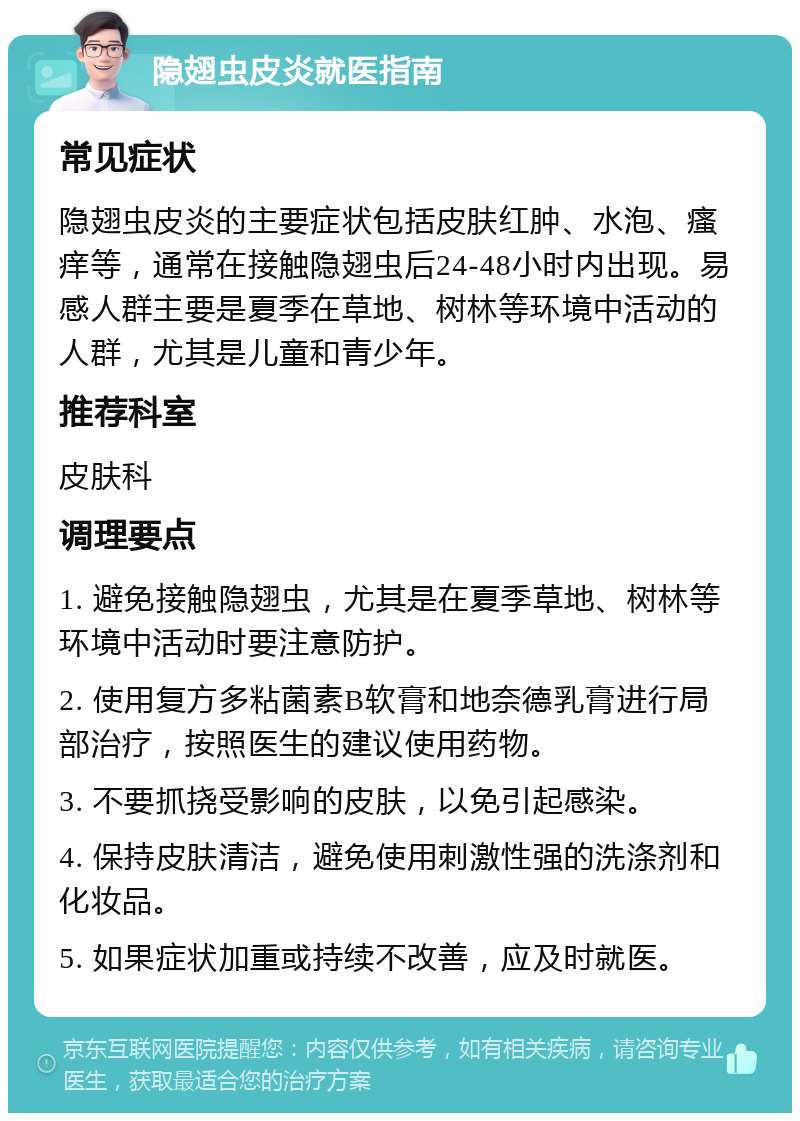 隐翅虫皮炎就医指南 常见症状 隐翅虫皮炎的主要症状包括皮肤红肿、水泡、瘙痒等，通常在接触隐翅虫后24-48小时内出现。易感人群主要是夏季在草地、树林等环境中活动的人群，尤其是儿童和青少年。 推荐科室 皮肤科 调理要点 1. 避免接触隐翅虫，尤其是在夏季草地、树林等环境中活动时要注意防护。 2. 使用复方多粘菌素B软膏和地奈德乳膏进行局部治疗，按照医生的建议使用药物。 3. 不要抓挠受影响的皮肤，以免引起感染。 4. 保持皮肤清洁，避免使用刺激性强的洗涤剂和化妆品。 5. 如果症状加重或持续不改善，应及时就医。