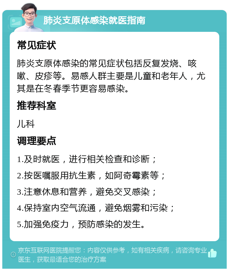 肺炎支原体感染就医指南 常见症状 肺炎支原体感染的常见症状包括反复发烧、咳嗽、皮疹等。易感人群主要是儿童和老年人，尤其是在冬春季节更容易感染。 推荐科室 儿科 调理要点 1.及时就医，进行相关检查和诊断； 2.按医嘱服用抗生素，如阿奇霉素等； 3.注意休息和营养，避免交叉感染； 4.保持室内空气流通，避免烟雾和污染； 5.加强免疫力，预防感染的发生。