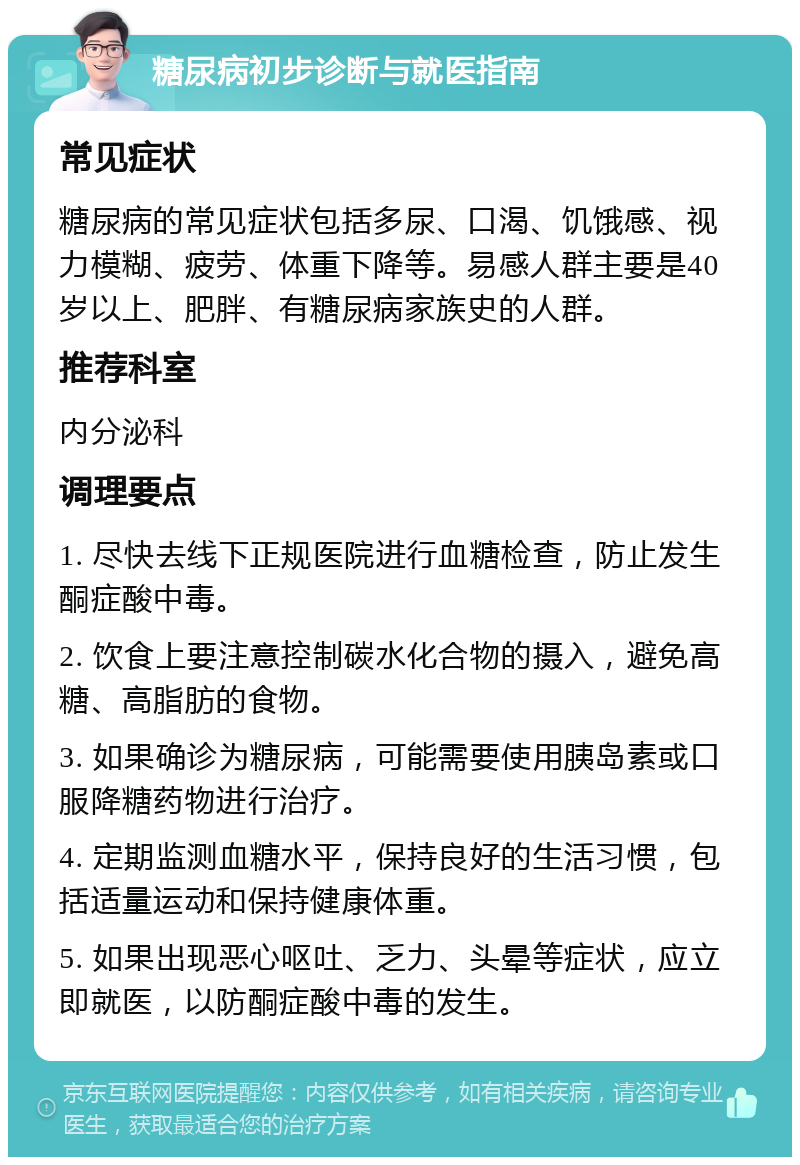 糖尿病初步诊断与就医指南 常见症状 糖尿病的常见症状包括多尿、口渴、饥饿感、视力模糊、疲劳、体重下降等。易感人群主要是40岁以上、肥胖、有糖尿病家族史的人群。 推荐科室 内分泌科 调理要点 1. 尽快去线下正规医院进行血糖检查，防止发生酮症酸中毒。 2. 饮食上要注意控制碳水化合物的摄入，避免高糖、高脂肪的食物。 3. 如果确诊为糖尿病，可能需要使用胰岛素或口服降糖药物进行治疗。 4. 定期监测血糖水平，保持良好的生活习惯，包括适量运动和保持健康体重。 5. 如果出现恶心呕吐、乏力、头晕等症状，应立即就医，以防酮症酸中毒的发生。