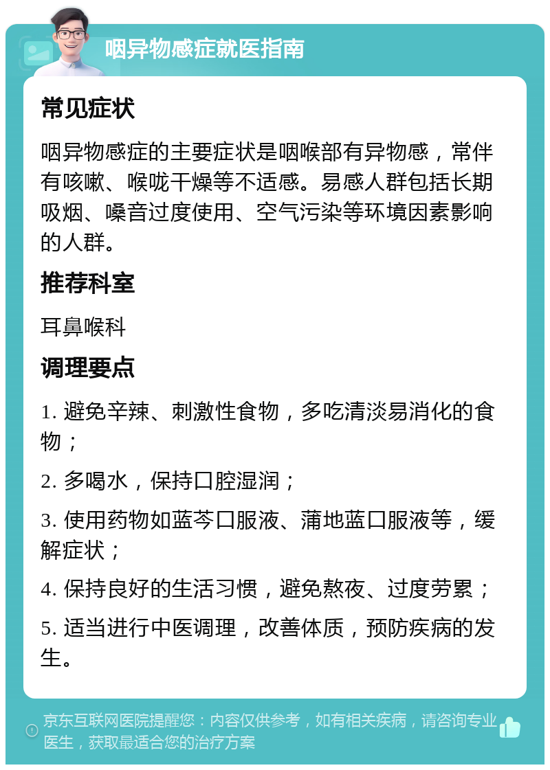 咽异物感症就医指南 常见症状 咽异物感症的主要症状是咽喉部有异物感，常伴有咳嗽、喉咙干燥等不适感。易感人群包括长期吸烟、嗓音过度使用、空气污染等环境因素影响的人群。 推荐科室 耳鼻喉科 调理要点 1. 避免辛辣、刺激性食物，多吃清淡易消化的食物； 2. 多喝水，保持口腔湿润； 3. 使用药物如蓝芩口服液、蒲地蓝口服液等，缓解症状； 4. 保持良好的生活习惯，避免熬夜、过度劳累； 5. 适当进行中医调理，改善体质，预防疾病的发生。