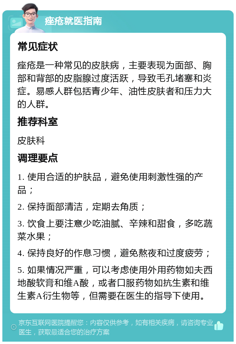 痤疮就医指南 常见症状 痤疮是一种常见的皮肤病，主要表现为面部、胸部和背部的皮脂腺过度活跃，导致毛孔堵塞和炎症。易感人群包括青少年、油性皮肤者和压力大的人群。 推荐科室 皮肤科 调理要点 1. 使用合适的护肤品，避免使用刺激性强的产品； 2. 保持面部清洁，定期去角质； 3. 饮食上要注意少吃油腻、辛辣和甜食，多吃蔬菜水果； 4. 保持良好的作息习惯，避免熬夜和过度疲劳； 5. 如果情况严重，可以考虑使用外用药物如夫西地酸软膏和维A酸，或者口服药物如抗生素和维生素A衍生物等，但需要在医生的指导下使用。