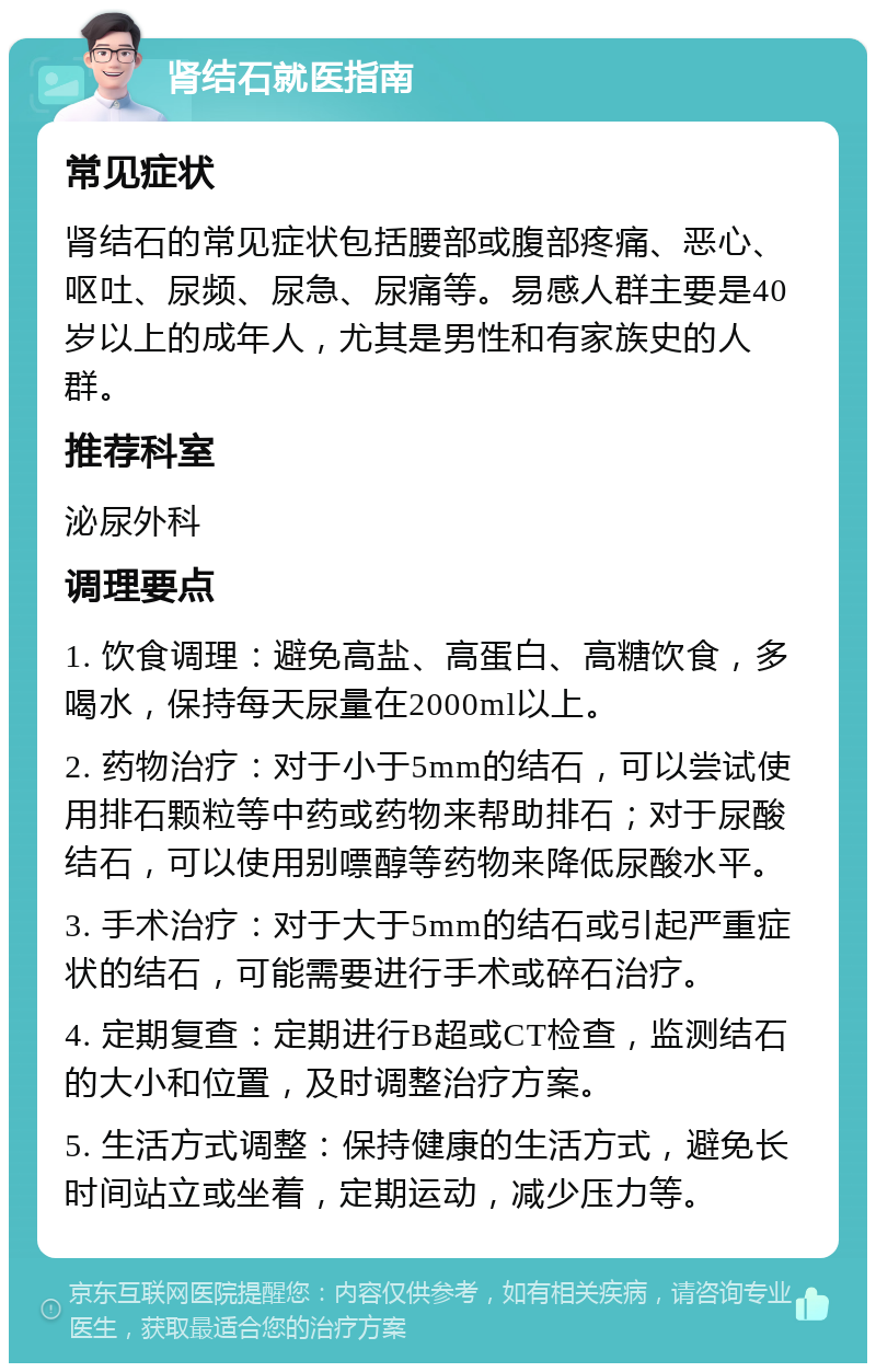 肾结石就医指南 常见症状 肾结石的常见症状包括腰部或腹部疼痛、恶心、呕吐、尿频、尿急、尿痛等。易感人群主要是40岁以上的成年人，尤其是男性和有家族史的人群。 推荐科室 泌尿外科 调理要点 1. 饮食调理：避免高盐、高蛋白、高糖饮食，多喝水，保持每天尿量在2000ml以上。 2. 药物治疗：对于小于5mm的结石，可以尝试使用排石颗粒等中药或药物来帮助排石；对于尿酸结石，可以使用别嘌醇等药物来降低尿酸水平。 3. 手术治疗：对于大于5mm的结石或引起严重症状的结石，可能需要进行手术或碎石治疗。 4. 定期复查：定期进行B超或CT检查，监测结石的大小和位置，及时调整治疗方案。 5. 生活方式调整：保持健康的生活方式，避免长时间站立或坐着，定期运动，减少压力等。