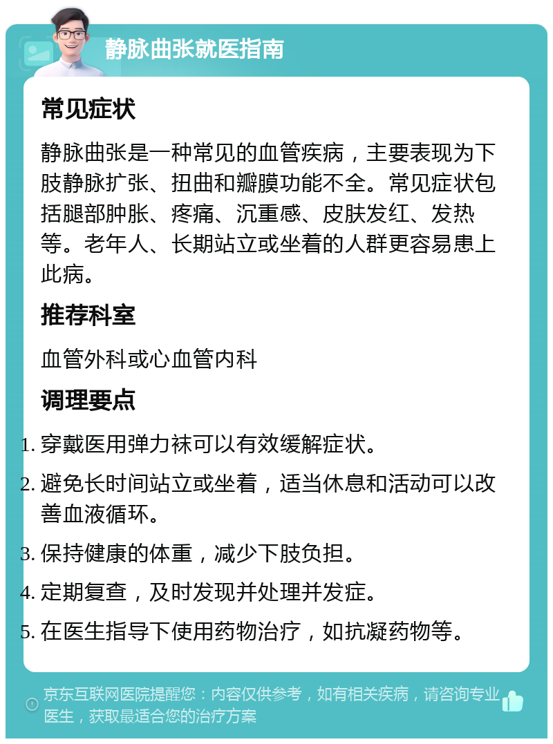 静脉曲张就医指南 常见症状 静脉曲张是一种常见的血管疾病，主要表现为下肢静脉扩张、扭曲和瓣膜功能不全。常见症状包括腿部肿胀、疼痛、沉重感、皮肤发红、发热等。老年人、长期站立或坐着的人群更容易患上此病。 推荐科室 血管外科或心血管内科 调理要点 穿戴医用弹力袜可以有效缓解症状。 避免长时间站立或坐着，适当休息和活动可以改善血液循环。 保持健康的体重，减少下肢负担。 定期复查，及时发现并处理并发症。 在医生指导下使用药物治疗，如抗凝药物等。